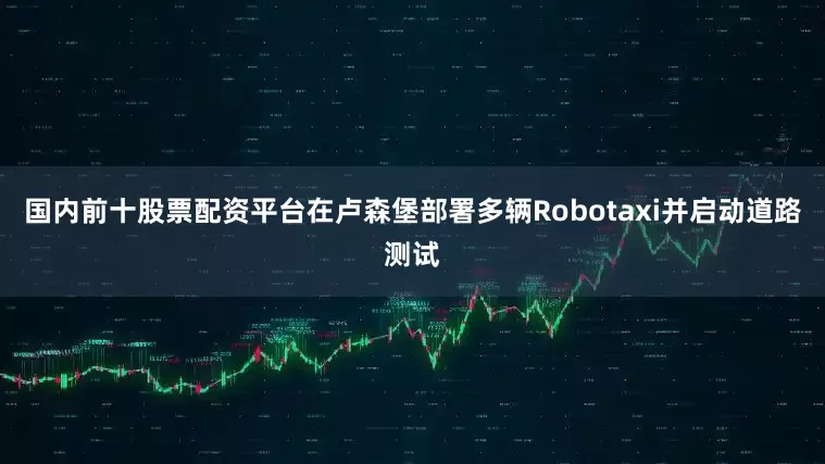 国内前十股票配资平台在卢森堡部署多辆Robotaxi并启动道路测试