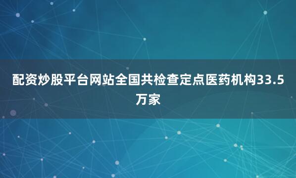 配资炒股平台网站全国共检查定点医药机构33.5万家