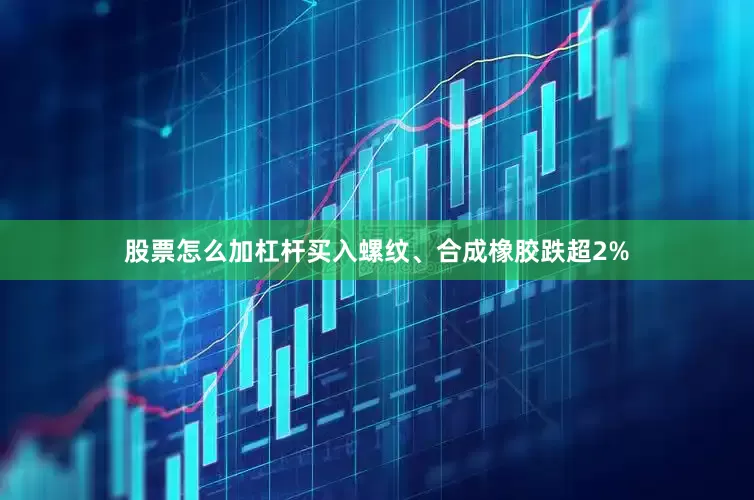 股票怎么加杠杆买入螺纹、合成橡胶跌超2%