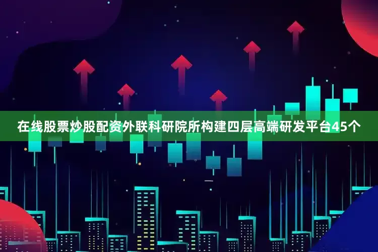 在线股票炒股配资外联科研院所构建四层高端研发平台45个