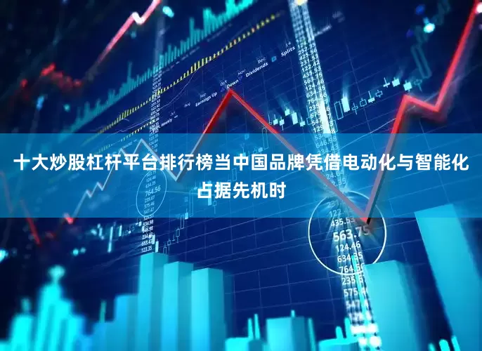 十大炒股杠杆平台排行榜当中国品牌凭借电动化与智能化占据先机时