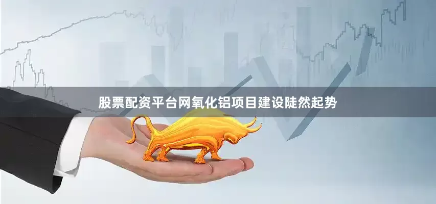 股票配资平台网氧化铝项目建设陡然起势