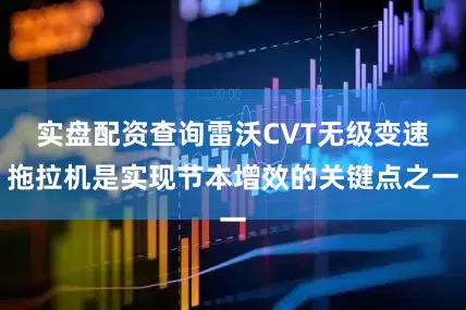实盘配资查询雷沃CVT无级变速拖拉机是实现节本增效的关键点之一
