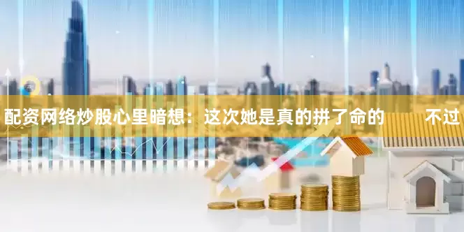配资网络炒股心里暗想：这次她是真的拼了命的        不过